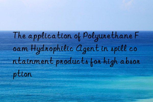 The application of Polyurethane Foam Hydrophilic Agent in spill containment products for high absorption