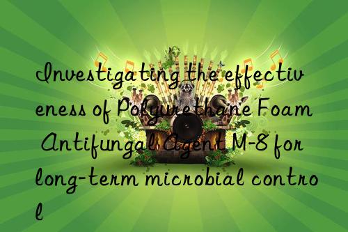 Investigating the effectiveness of Polyurethane Foam Antifungal Agent M-8 for long-term microbial control