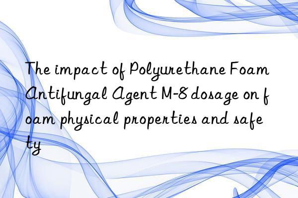 The impact of Polyurethane Foam Antifungal Agent M-8 dosage on foam physical properties and safety