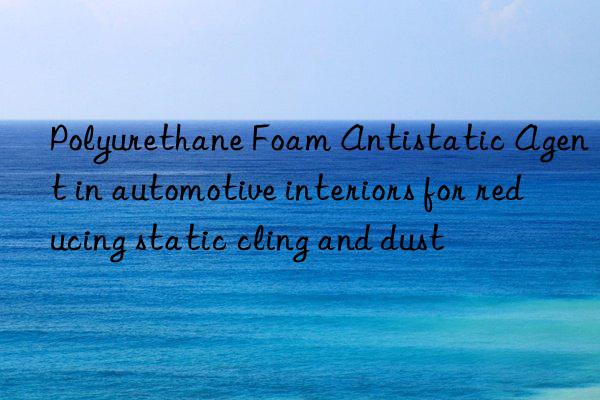 Polyurethane Foam Antistatic Agent in automotive interiors for reducing static cling and dust