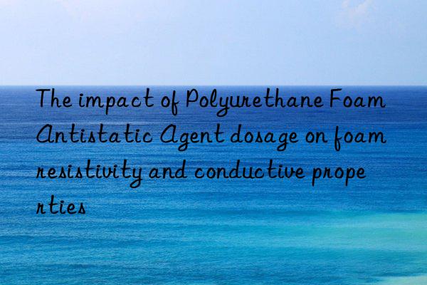 The impact of Polyurethane Foam Antistatic Agent dosage on foam resistivity and conductive properties