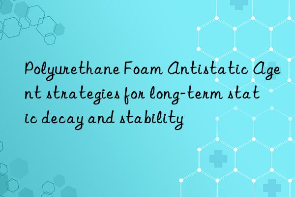 Polyurethane Foam Antistatic Agent strategies for long-term static decay and stability