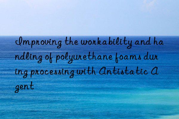 Improving the workability and handling of polyurethane foams during processing with Antistatic Agent