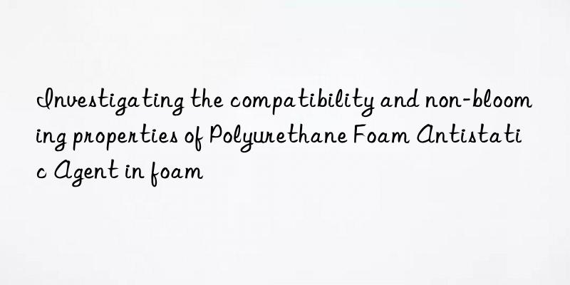 Investigating the compatibility and non-blooming properties of Polyurethane Foam Antistatic Agent in foam