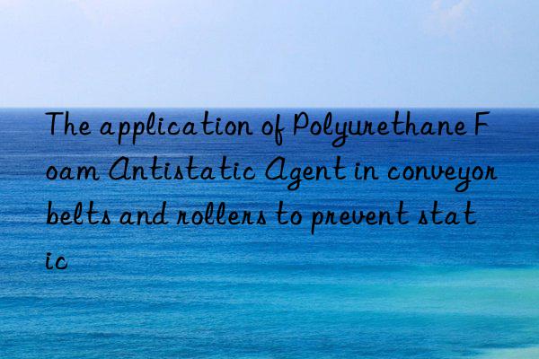 The application of Polyurethane Foam Antistatic Agent in conveyor belts and rollers to prevent static