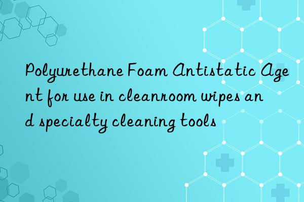 Polyurethane Foam Antistatic Agent for use in cleanroom wipes and specialty cleaning tools