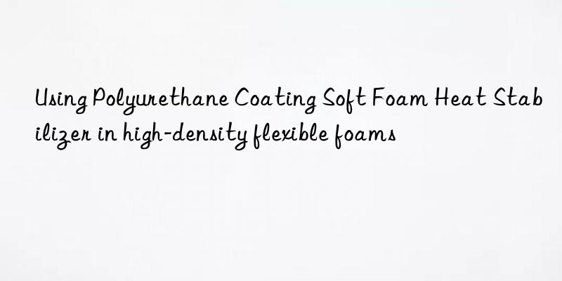 Using Polyurethane Coating Soft Foam Heat Stabilizer in high-density flexible foams
