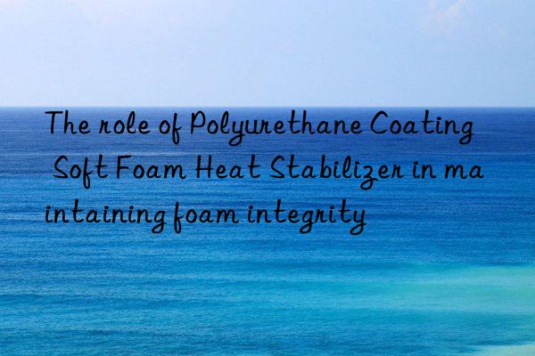 The role of Polyurethane Coating Soft Foam Heat Stabilizer in maintaining foam integrity