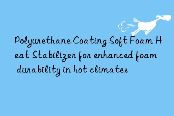 Polyurethane Coating Soft Foam Heat Stabilizer for enhanced foam durability in hot climates