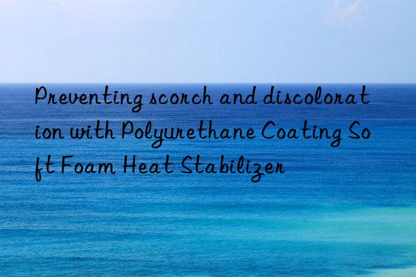 Preventing scorch and discoloration with Polyurethane Coating Soft Foam Heat Stabilizer