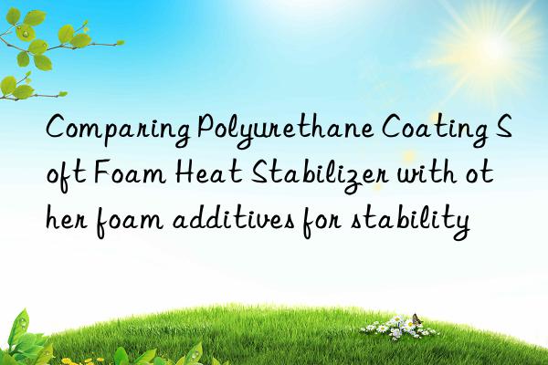 Comparing Polyurethane Coating Soft Foam Heat Stabilizer with other foam additives for stability