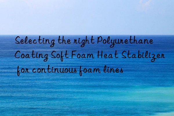 Selecting the right Polyurethane Coating Soft Foam Heat Stabilizer for continuous foam lines