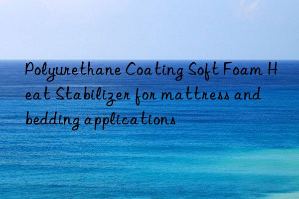 Polyurethane Coating Soft Foam Heat Stabilizer for mattress and bedding applications