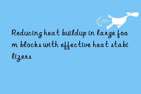 Reducing heat buildup in large foam blocks with effective heat stabilizers