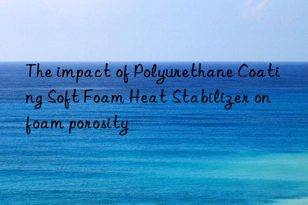 The impact of Polyurethane Coating Soft Foam Heat Stabilizer on foam porosity