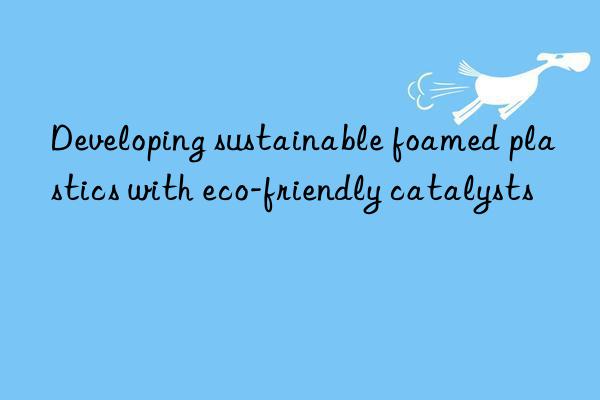 Developing sustainable foamed plastics with eco-friendly catalysts
