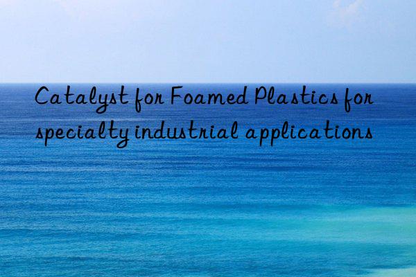 Catalyst for Foamed Plastics for specialty industrial applications