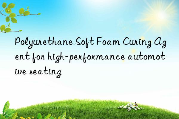 Polyurethane Soft Foam Curing Agent for high-performance automotive seating