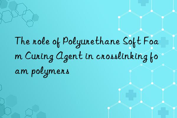 The role of Polyurethane Soft Foam Curing Agent in crosslinking foam polymers