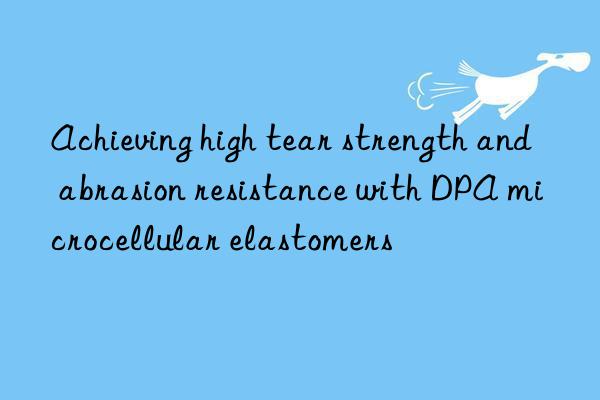 Achieving high tear strength and abrasion resistance with DPA microcellular elastomers