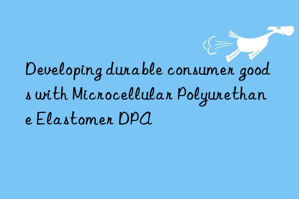 Developing durable consumer goods with Microcellular Polyurethane Elastomer DPA
