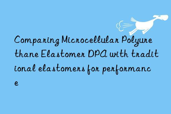 Comparing Microcellular Polyurethane Elastomer DPA with traditional elastomers for performance