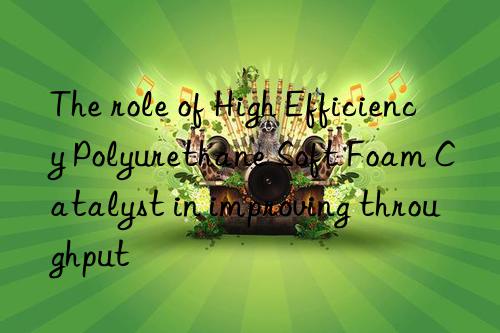 The role of High Efficiency Polyurethane Soft Foam Catalyst in improving throughput