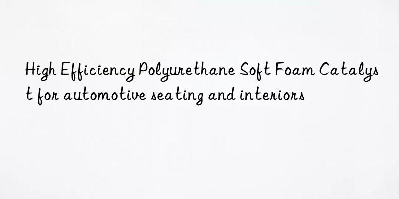 High Efficiency Polyurethane Soft Foam Catalyst for automotive seating and interiors