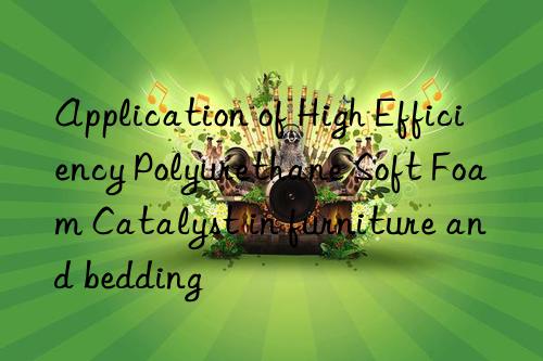 Application of High Efficiency Polyurethane Soft Foam Catalyst in furniture and bedding