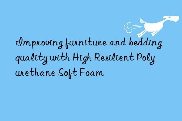 Improving furniture and bedding quality with High Resilient Polyurethane Soft Foam
