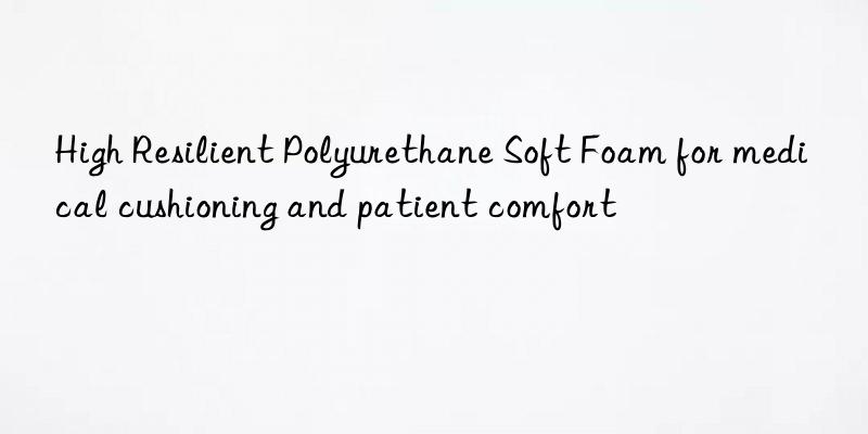 High Resilient Polyurethane Soft Foam for medical cushioning and patient comfort