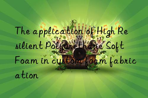 The application of High Resilient Polyurethane Soft Foam in custom foam fabrication