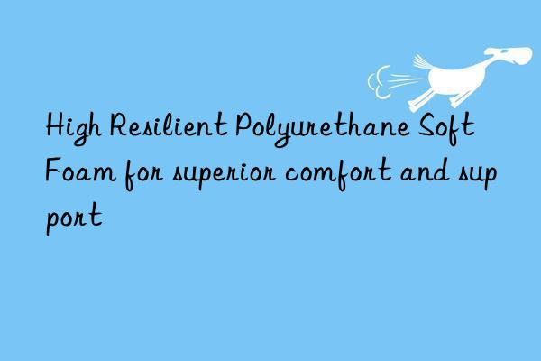 High Resilient Polyurethane Soft Foam for superior comfort and support
