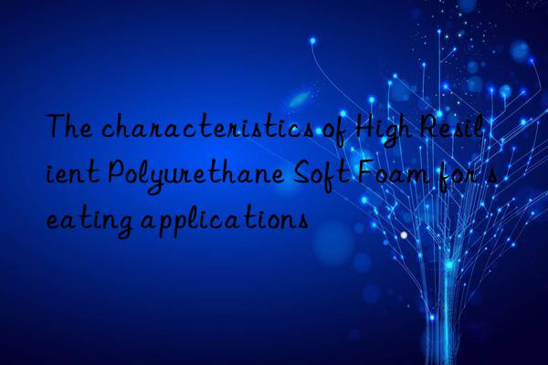 The characteristics of High Resilient Polyurethane Soft Foam for seating applications