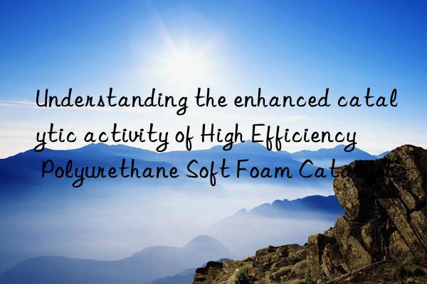 Understanding the enhanced catalytic activity of High Efficiency Polyurethane Soft Foam Catalyst