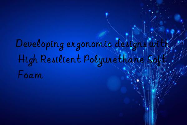 Developing ergonomic designs with High Resilient Polyurethane Soft Foam