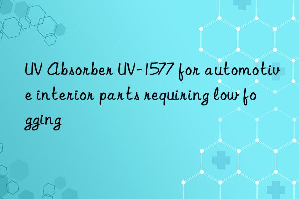 UV Absorber UV-1577 for automotive interior parts requiring low fogging