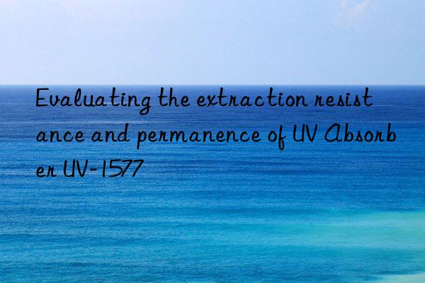Evaluating the extraction resistance and permanence of UV Absorber UV-1577