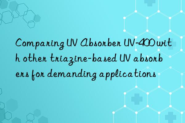 Comparing UV Absorber UV-400 with other triazine-based UV absorbers for demanding applications