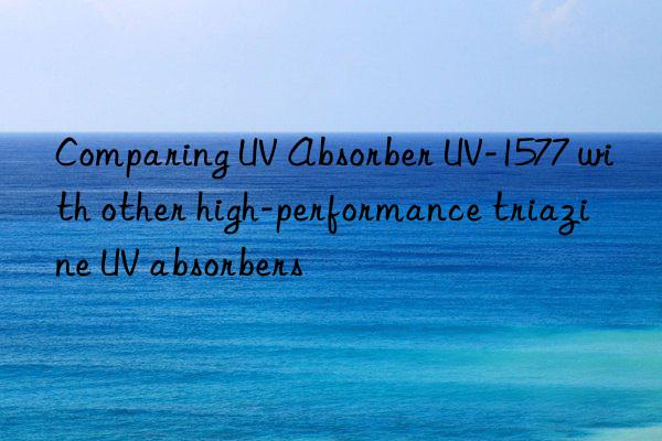 Comparing UV Absorber UV-1577 with other high-performance triazine UV absorbers