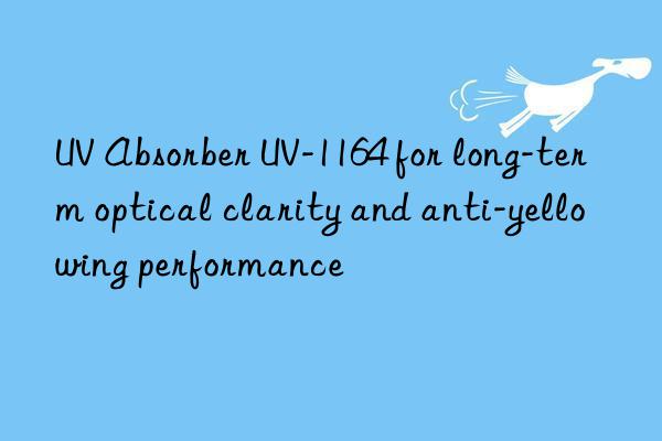 UV Absorber UV-1164 for long-term optical clarity and anti-yellowing performance
