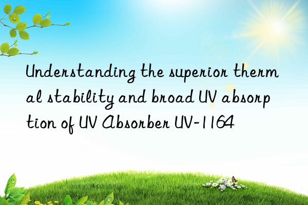Understanding the superior thermal stability and broad UV absorption of UV Absorber UV-1164