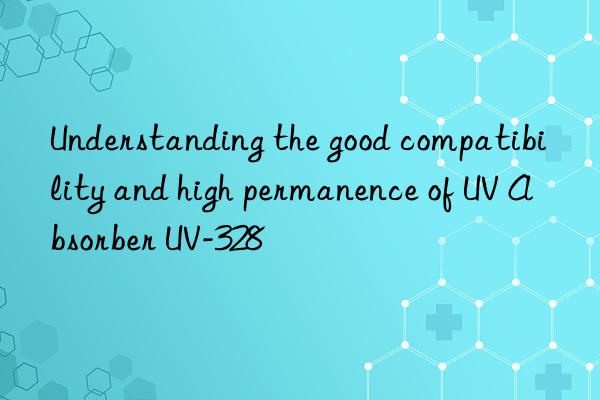 Understanding the good compatibility and high permanence of UV Absorber UV-328