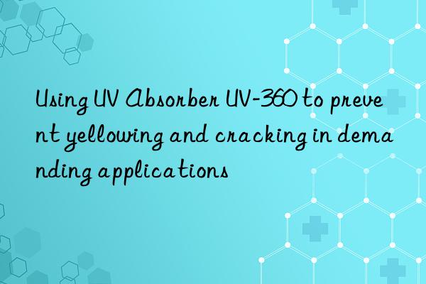 Using UV Absorber UV-360 to prevent yellowing and cracking in demanding applications