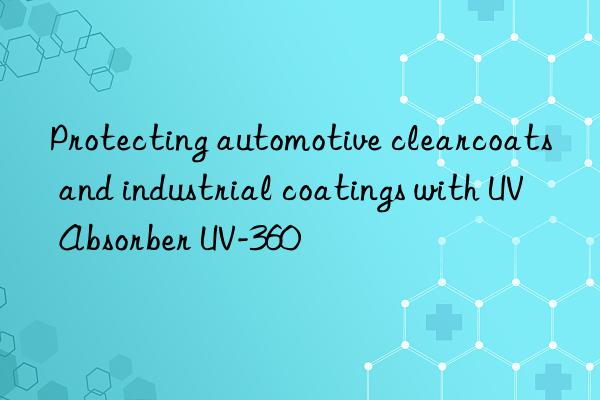 Protecting automotive clearcoats and industrial coatings with UV Absorber UV-360