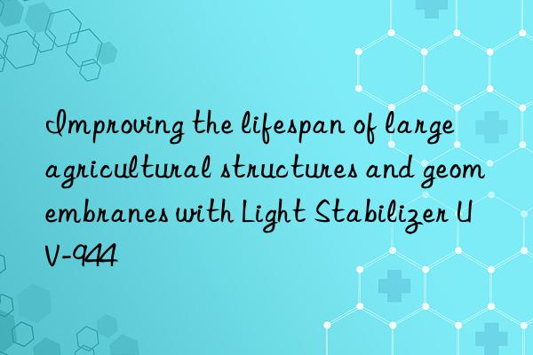 Improving the lifespan of large agricultural structures and geomembranes with Light Stabilizer UV-944