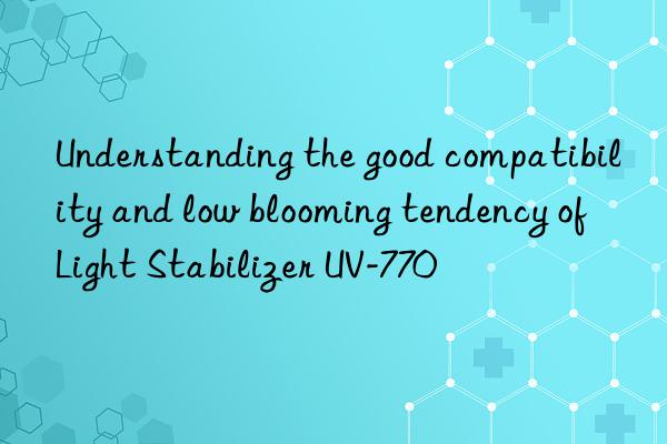 Understanding the good compatibility and low blooming tendency of Light Stabilizer UV-770