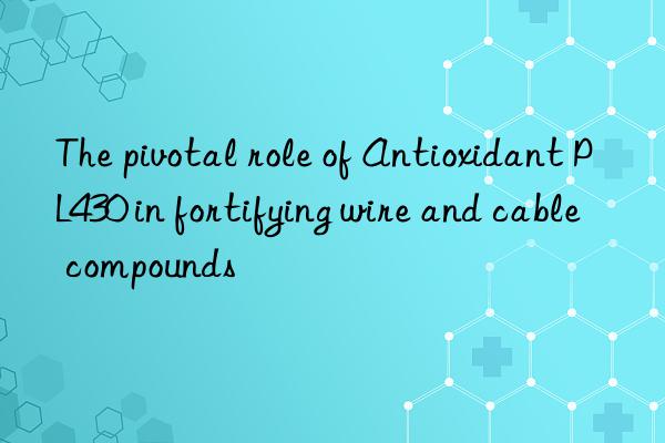The pivotal role of Antioxidant PL430 in fortifying wire and cable compounds