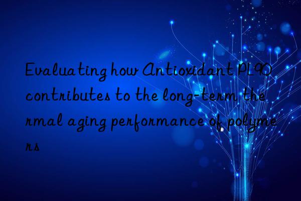 Evaluating how Antioxidant PL90 contributes to the long-term thermal aging performance of polymers