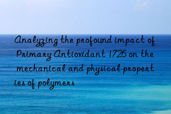 Analyzing the profound impact of Primary Antioxidant 1726 on the mechanical and physical properties of polymers